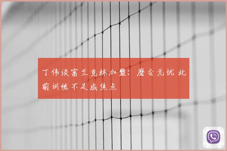 丁伟谈富兰克林加盟：磨合无忧 此前训练不足成焦点