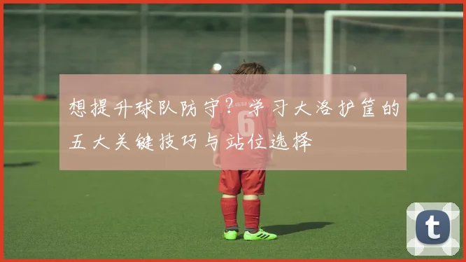 想提升球队防守？学习大洛护筐的五大关键技巧与站位选择