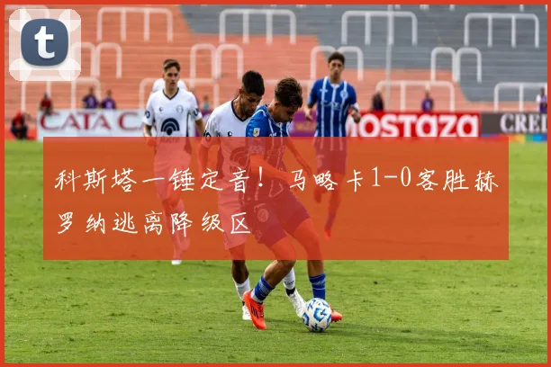 科斯塔一锤定音！马略卡1-0客胜赫罗纳逃离降级区