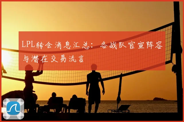 LPL转会消息汇总：各战队官宣阵容与潜在交易流言