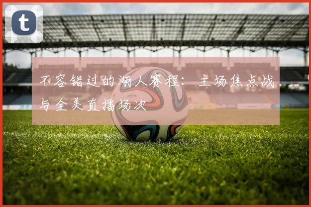 不容错过的湖人赛程：主场焦点战与全美直播场次