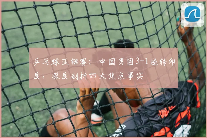 乒乓球亚锦赛：中国男团3-1逆转印度，深度剖析四大焦点事实