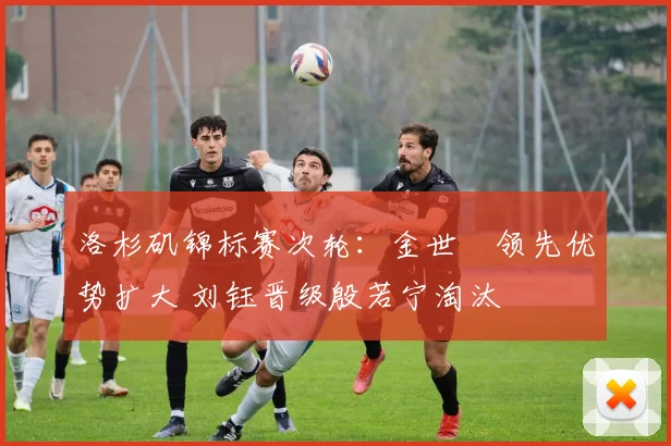 洛杉矶锦标赛次轮：金世煐领先优势扩大 刘钰晋级殷若宁淘汰