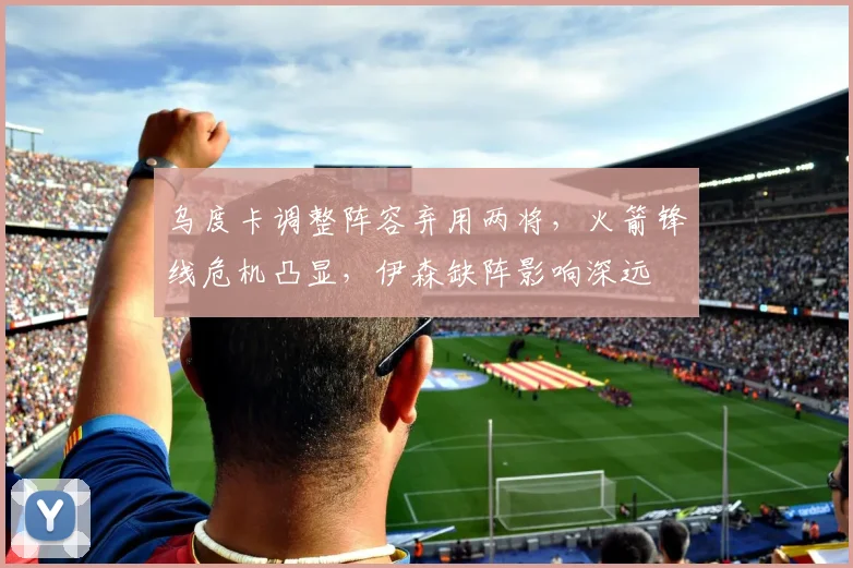 乌度卡调整阵容弃用两将，火箭锋线危机凸显，伊森缺阵影响深远