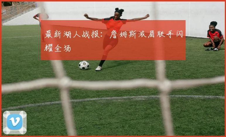 最新湖人战报：詹姆斯浓眉联手闪耀全场