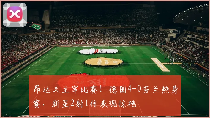 昂达夫主宰比赛!德国4-0芬兰热身赛,新星2射1传表现惊艳
