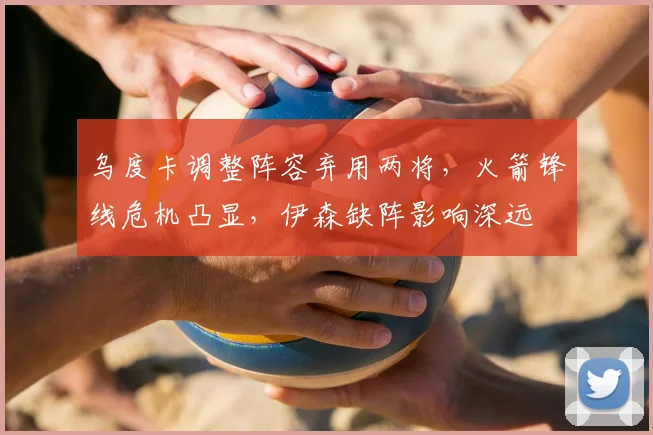 乌度卡调整阵容弃用两将，火箭锋线危机凸显，伊森缺阵影响深远