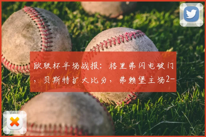 欧联杯半场战报：格里弗闪电破门，贝斯特扩大比分，弗赖堡主场2-0领先塞尔塔，附全场数据分析
