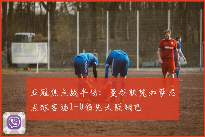 亚冠焦点战半场：曼谷联凭加萨尼点球客场1-0领先大阪钢巴