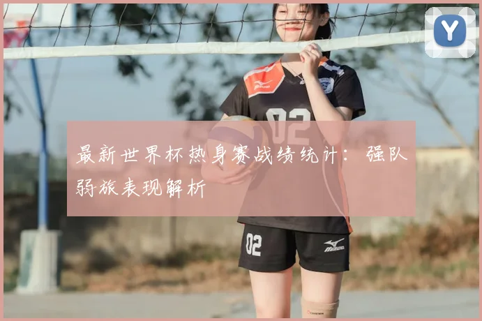 最新世界杯热身赛战绩统计：强队弱旅表现解析