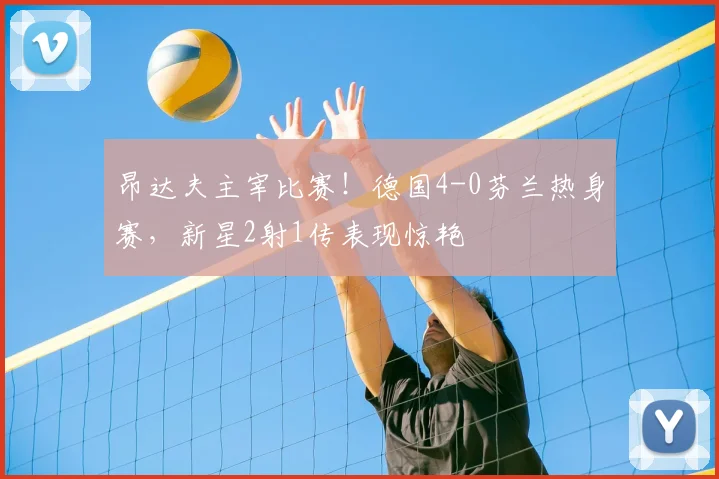 昂达夫主宰比赛！德国4-0芬兰热身赛，新星2射1传表现惊艳