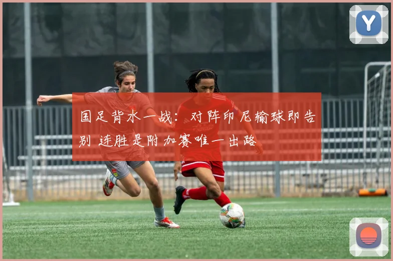 国足背水一战：对阵印尼输球即告别 连胜是附加赛唯一出路