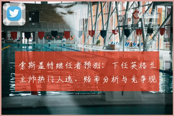 索斯盖特继任者预测：下任英格兰主帅热门人选、赔率分析与竞争现状盘点