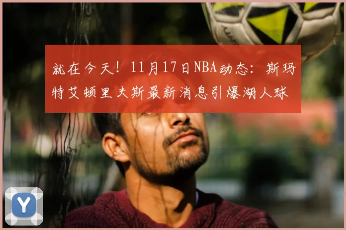 就在今天！11月17日NBA动态：斯玛特艾顿里夫斯最新消息引爆湖人球迷