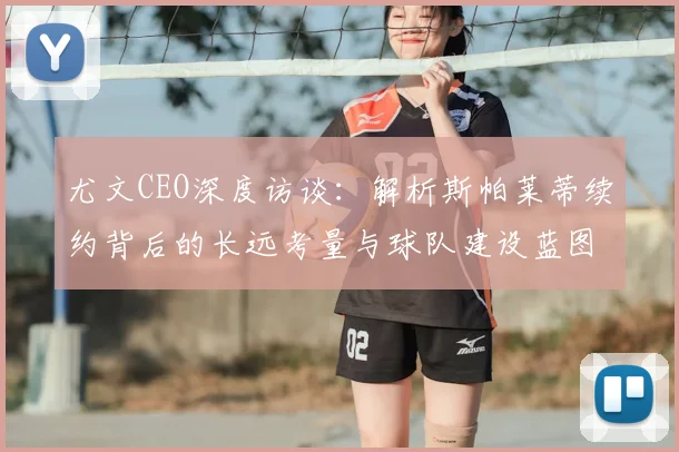 尤文CEO深度访谈：解析斯帕莱蒂续约背后的长远考量与球队建设蓝图