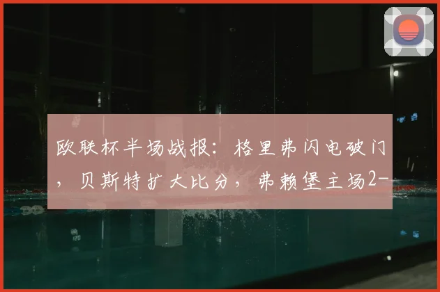欧联杯半场战报：格里弗闪电破门，贝斯特扩大比分，弗赖堡主场2-0领先塞尔塔，附全场数据分析