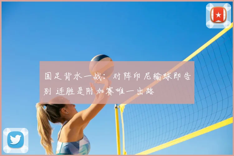 国足背水一战：对阵印尼输球即告别 连胜是附加赛唯一出路